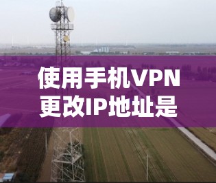 使用手机VPN更改IP地址是一种常见的网络隐私保护方法,以下是详细步骤和注意事项