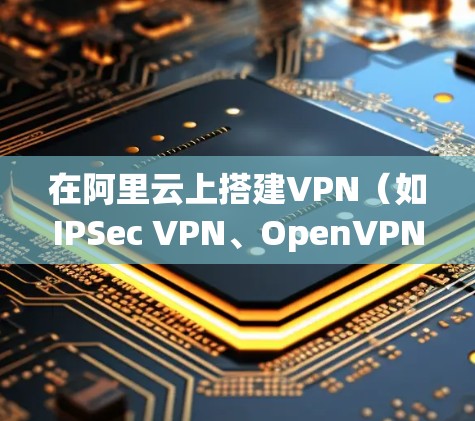 在阿里云上搭建VPN(如IPSec VPN、OpenVPN或WireGuard)的步骤如下,分为不同方案供选择