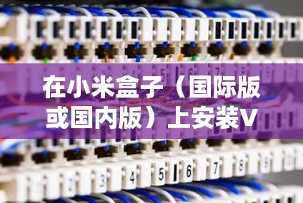在小米盒子(国际版或国内版)上安装VPN通常需要通过第三方应用或系统设置实现,具体步骤如下
