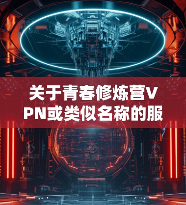 关于青春修炼营VPN或类似名称的服务，请注意以下几点重要信息